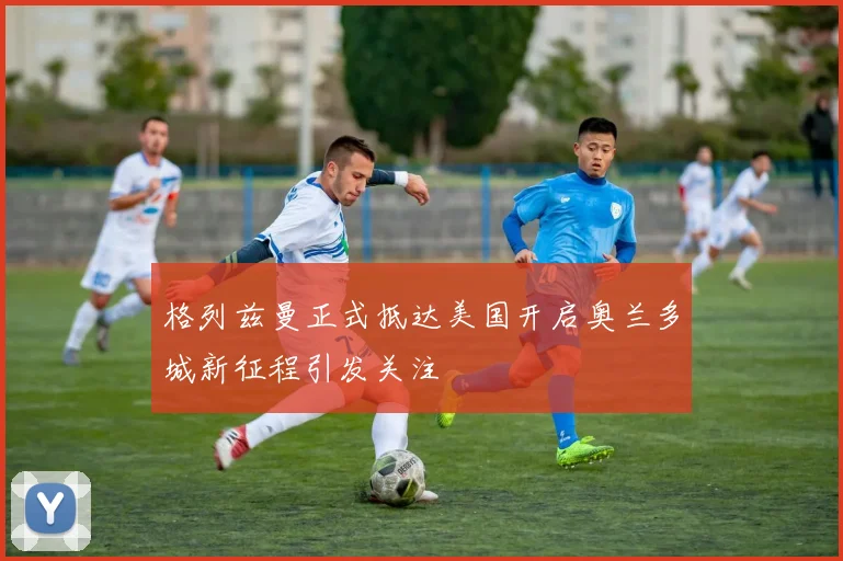 格列兹曼正式抵达美国开启奥兰多城新征程引发关注