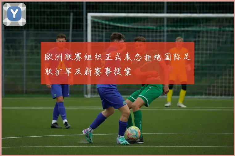 欧洲联赛组织正式表态拒绝国际足联扩军及新赛事提案