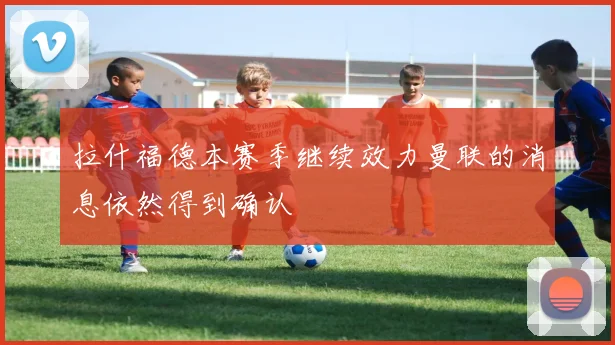 拉什福德本赛季继续效力曼联的消息依然得到确认