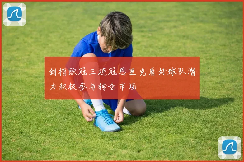 剑指欧冠三连冠恩里克看好球队潜力积极参与转会市场