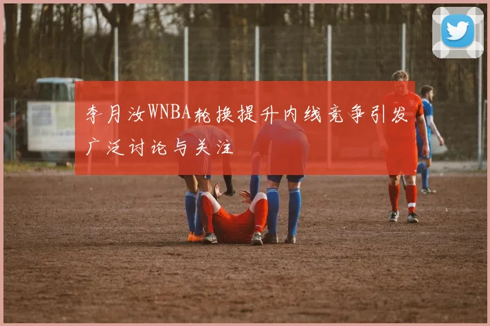 李月汝WNBA轮换提升内线竞争引发广泛讨论与关注