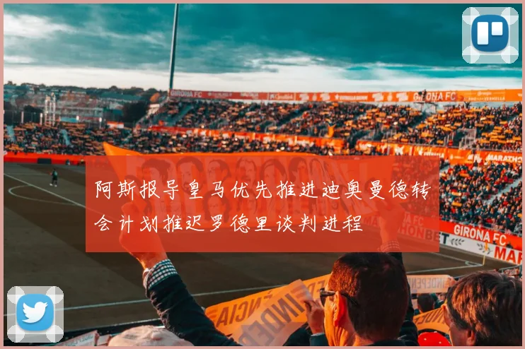 阿斯报导皇马优先推进迪奥曼德转会计划推迟罗德里谈判进程