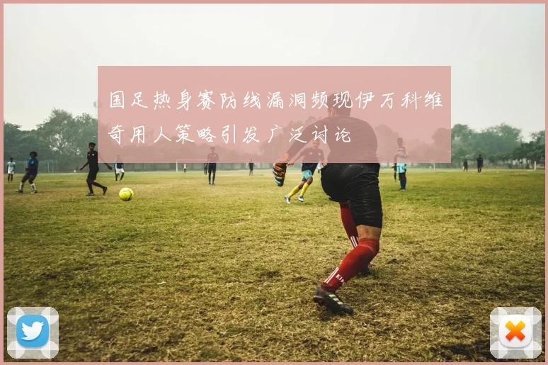 国足热身赛防线漏洞频现伊万科维奇用人策略引发广泛讨论