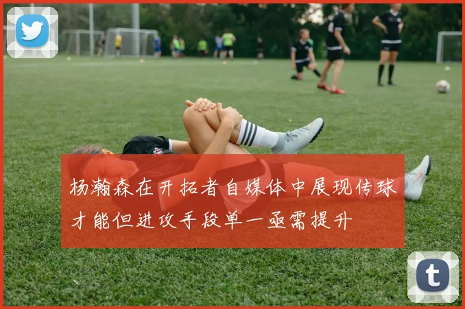 杨瀚森在开拓者自媒体中展现传球才能但进攻手段单一亟需提升