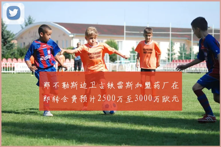 那不勒斯边卫古铁雷斯加盟药厂在即转会费预计2500万至3000万欧元